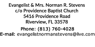 Evangelist & Mrs. Norman R. Stevens c/o Providence Baptist Church 5416 Providence Road Riverview, FL 33578  Phone: (813) 760-4028 E-mail: evangelistnormanstevens@live.com